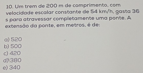 Um trem de 200 m de comprimento, com
velocidade escalar constante de 54 km/h, gasta 36
s para atravessar completamente uma ponte. A
extensão da ponte, em metros, é de:
a) 520
b) 500
c) 420
d) 380
e) 340