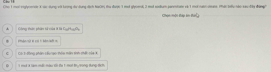 Cho 1 mol triglyceride X tác dụng với lượng dư dung dịch NaOH, thu được 1 mol glycerol, 2 mol sodium panmitate và 1 mol natri oleate. Phát biểu nào sau đây đúng?
Chọn một đáp án đún
A Công thức phân tử của X là C_55H_102O_6.
B Phân tử X có 1 liên kết π.
C Có 3 đồng phân cấu tạo thỏa mãn tính chất của X.
D 1 mol X làm mất màu tối đa 1 mol Br_2 trong dung dịch.