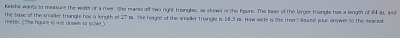 Keista wanks to measure the vidth of a mer. She mascs off two right trianglar, as shows is the ligure. The base of the lorger triengle has a lengm of 54 an, and 
meter (tke figune is mot drsin to scole ) The bine of the smailer triangls has a length of 27 is. te helgns of the smailer triangle is 14.5 ps. How wide i the river? Aoued your answer t0 the scancst