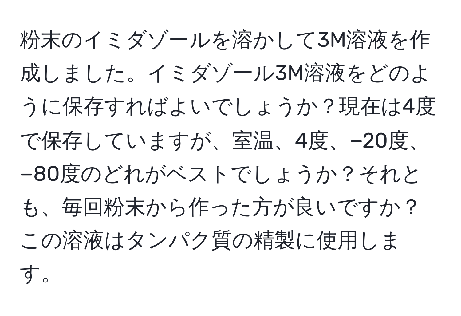 粉末のイミダゾールを溶かして3M溶液を作成しました。イミダゾール3M溶液をどのように保存すればよいでしょうか？現在は4度で保存していますが、室温、4度、−20度、−80度のどれがベストでしょうか？それとも、毎回粉末から作った方が良いですか？この溶液はタンパク質の精製に使用します。