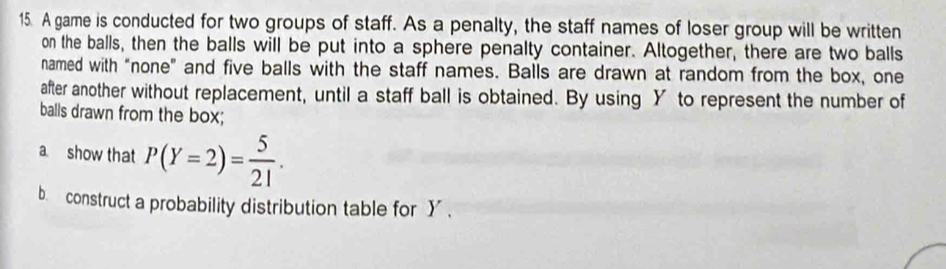 A game is conducted for two groups of staff. As a penalty, the staff names of loser group will be written 
on the balls, then the balls will be put into a sphere penalty container. Altogether, there are two balls 
named with "none" and five balls with the staff names. Balls are drawn at random from the box, one 
after another without replacement, until a staff ball is obtained. By using Y to represent the number of 
balls drawn from the box; 
a. show that P(Y=2)= 5/21 . 
b construct a probability distribution table for Y.