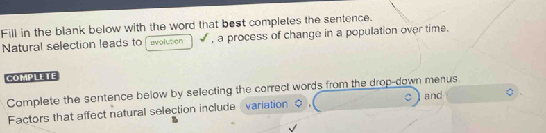 Fill in the blank below with the word that best completes the sentence. 
Natural selection leads to evolution , a process of change in a population over time. 
COMPLETE 
Complete the sentence below by selecting the correct words from the drop-down menus. 
Factors that affect natural selection include variation < and