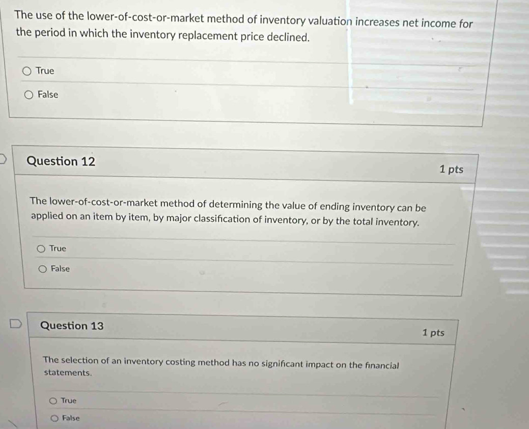 The use of the lower-of-cost-or-market method of inventory valuation increases net income for
the period in which the inventory replacement price declined.
True
False
Question 12
1 pts
The lower-of-cost-or-market method of determining the value of ending inventory can be
applied on an item by item, by major classifcation of inventory, or by the total inventory.
True
False
Question 13
1 pts
The selection of an inventory costing method has no signifcant impact on the financial
statements.
True
False