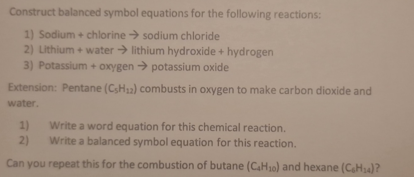 Construct balanced symbol equations for the following reactions: 
1) Sodium + chlorine → sodium chloride 
2) Lithium + water → lithium hydroxide + hydrogen 
3) Potassium + oxygen → potassium oxide 
Extension: Pentane (C_5H_12) combusts in oxygen to make carbon dioxide and 
water. 
1) Write a word equation for this chemical reaction. 
2) Write a balanced symbol equation for this reaction. 
Can you repeat this for the combustion of butane (C_4H_10) and hexane (C_6H_14) ?