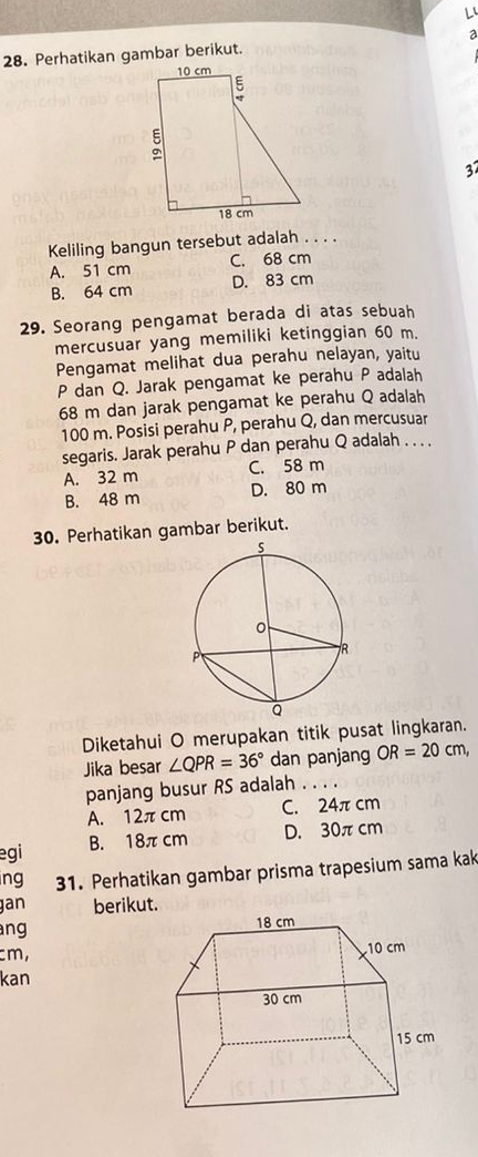 Perhatikan gambar berikut. a
37
Keliling bangun tersebut adalah . . . .
A. 51 cm C. 68 cm
B. 64 cm D. 83 cm
29. Seorang pengamat berada di atas sebuah
mercusuar yang memiliki ketinggian 60 m.
Pengamat melihat dua perahu nelayan, yaitu
P dan Q. Jarak pengamat ke perahu P adalah
68 m dan jarak pengamat ke perahu Q adalah
100 m. Posisi perahu P, perahu Q, dan mercusuar
segaris. Jarak perahu P dan perahu Q adalah . . . .
A. 32 m C. 58 m
B. 48 m D. 80 m
30. Perhatikan gambar berikut.
Diketahui O merupakan titik pusat lingkaran.
Jika besar ∠ QPR=36° dan panjang OR=20cm, 
panjang busur RS adalah . . .
A. 12πcm C. 24π cm
egi B. 18πcm D. 30πcm
ng 31. Perhatikan gambar prisma trapesium sama kak
gan berikut.
ng
cm,
kan