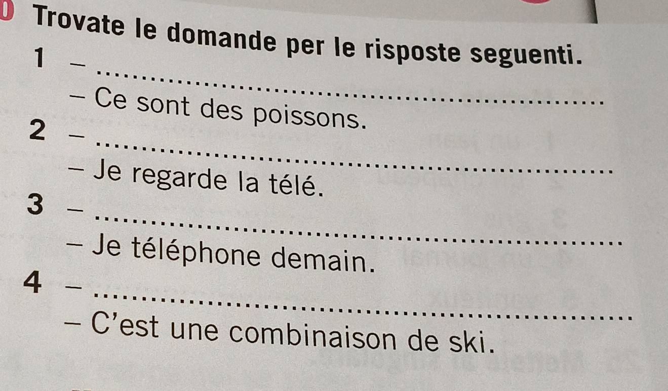 Trovate le domande per le risposte seguenti. 
_ 
1 - 
_ 
- Ce sont des poissons. 
2 ₹ 
- Je regarde la télé. 
_ 
3 - 
Je téléphone demain. 
_ 
4 - 
- C'est une combinaison de ski.