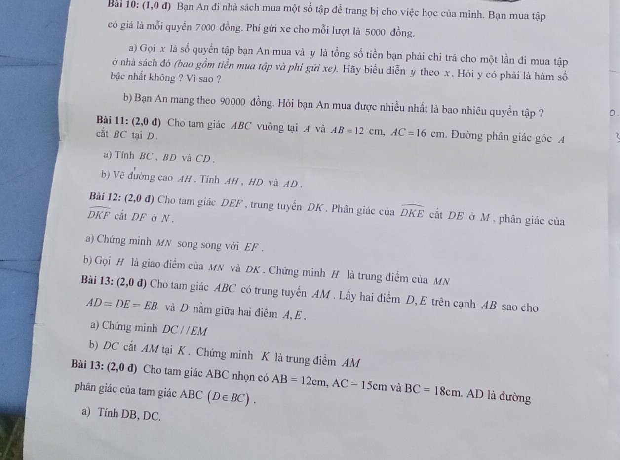 Bài 10:(1,0d) ) Bạn An đi nhà sách mua một số tập để trang bị cho việc học của mình. Bạn mua tập
có giá là mỗi quyền 7000 đồng. Phí gửi xe cho mỗi lượt là 5000 đồng.
a) Gọi x là số quyền tập bạn An mua và y là tổng số tiền bạn phải chi trả cho một lần đi mua tập
ở nhà sách đó (bao gồm tiền mua tập và phí gửi xe). Hãy biểu diễn y theo x . Hỏi y có phải là hàm số
bậc nhất không ? Vì sao ?
b) Bạn An mang theo 90000 đồng. Hỏi bạn An mua được nhiều nhất là bao nhiêu quyền tập ?
0 .
Bài 11: (2,0d) Cho tam giác ABC vuông tại A và AB=12cm,AC=16cm
cắt BC tại D. . Đường phân giác góc A
a) Tính BC , BD và CD .
b) Về đường cao AH . Tính AH , HD và AD .
Bài 12:(2,0d) Cho tam giác DEF , trung tuyến DK . Phân giác của widehat DKE cắt DE ở M, phân giác của
widehat DKF cắt DF ở N.
a) Chứng minh MN song song với EF .
b) Gọi H là giao điểm của MN và DK . Chứng minh H là trung điểm của MN
Bài 13: (2,0d) Cho tam giác ABC có trung tuyến AM . Lấy hai điểm D, E trên cạnh AB sao cho
AD=DE=EB và D nằm giữa hai điểm A, E .
a) Chứng minh DC//EM
b) DC cắt AM tại K . Chứng minh K là trung điểm AM
Bài 13: (2,0d) Cho tam giác ABC nhọn có AB=12cm,AC=15cm và BC=18cm. AD là đường
phân giác của tam giác ABC(D∈ BC).
a) Tính DB, DC.