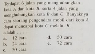 Terdapat 6 jalan yang menghubungkan
kota A dan kota B. serta 4 jalan yang
menghubungkan kota B dan C. Banyaknya
cara seorang pengendara mobil dari kota A
dapat mencapai kota C melalui B
adalah . . . .
a. 12 cara d. 50 cara
b. 24 cara e. 72 cara
c. 30 cara