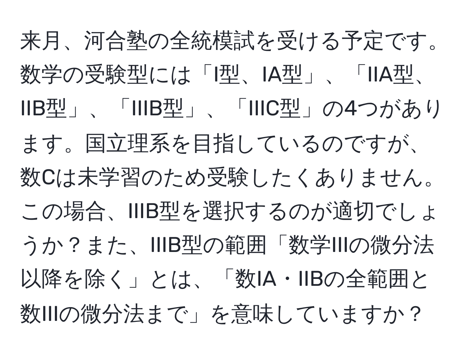 来月、河合塾の全統模試を受ける予定です。数学の受験型には「I型、IA型」、「IIA型、IIB型」、「IIIB型」、「IIIC型」の4つがあります。国立理系を目指しているのですが、数Cは未学習のため受験したくありません。この場合、IIIB型を選択するのが適切でしょうか？また、IIIB型の範囲「数学IIIの微分法以降を除く」とは、「数IA・IIBの全範囲と数IIIの微分法まで」を意味していますか？