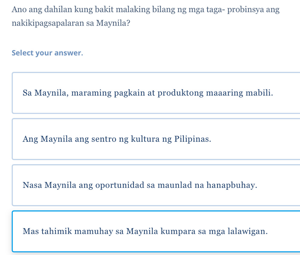 Ano ang dahilan kung bakit malaking bilang ng mga taga- probinsya ang
nakikipagsapalaran sa Maynila?
Select your answer.
Sa Maynila, maraming pagkain at produktong maaaring mabili.
Ang Maynila ang sentro ng kultura ng Pilipinas.
Nasa Maynila ang oportunidad sa maunlad na hanapbuhay.
Mas tahimik mamuhay sa Maynila kumpara sa mga lalawigan.