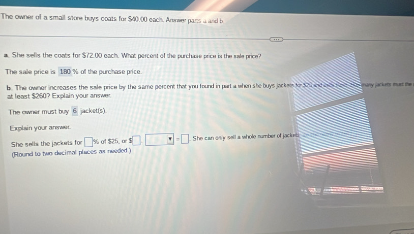 The owner of a small store buys coats for $40.00 each. Answer parts a and b. 
a. She sells the coats for $72.00 each. What percent of the purchase price is the sale price? 
The sale price is 180 % of the purchase price. 
b. The owner increases the sale price by the same percent that you found in part a when she buys jackets for $75 and sale them. the many jackets must the 
at least $260? Explain your answer. 
The owner must buy 6 jacket(s). 
Explain your answer. 
She sells the jackets for □ % of $25, or $□ .□ =□. She can only sell a whole number of jackets 
(Round to two decimal places as needed.)