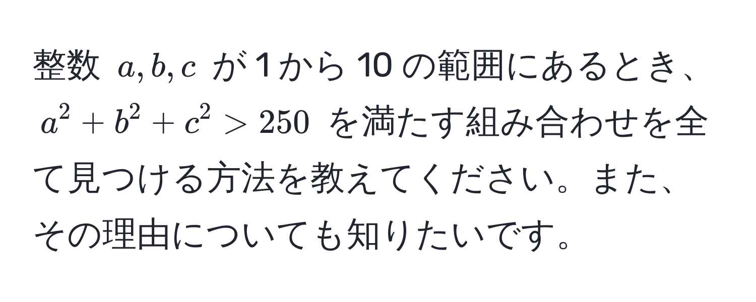 整数 $a, b, c$ が 1 から 10 の範囲にあるとき、$a^2 + b^2 + c^2 > 250$ を満たす組み合わせを全て見つける方法を教えてください。また、その理由についても知りたいです。