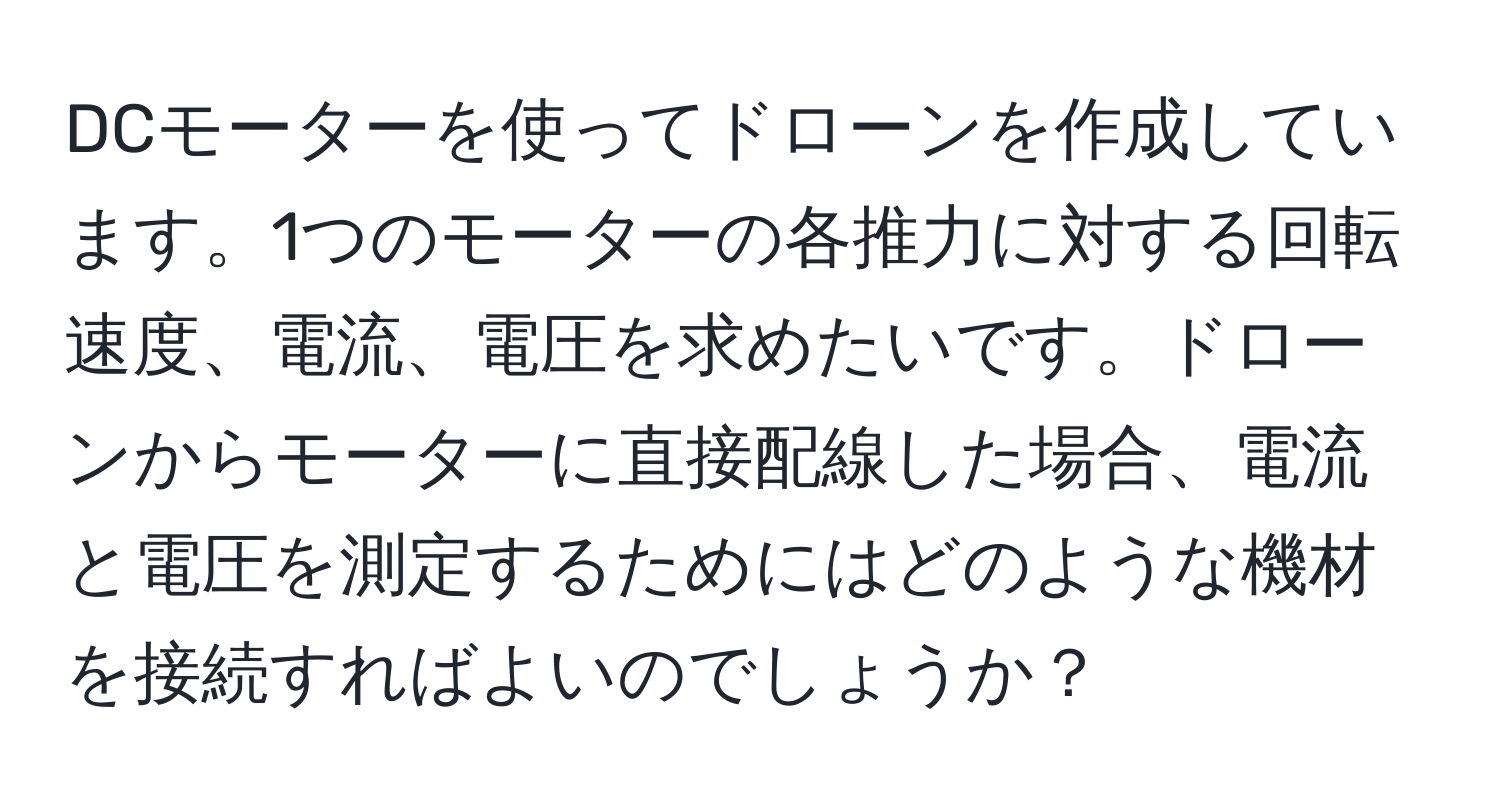 DCモーターを使ってドローンを作成しています。1つのモーターの各推力に対する回転速度、電流、電圧を求めたいです。ドローンからモーターに直接配線した場合、電流と電圧を測定するためにはどのような機材を接続すればよいのでしょうか？