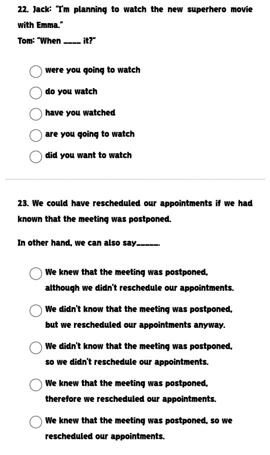 Jack: "I'm planning to watch the new superhero movie
with Emma."
Tom: "When _it?"
were you going to watch
do you watch
have you watched
are you going to watch
did you want to watch
23. We could have rescheduled our appointments if we had
known that the meeting was postponed.
In other hand, we can also say_
We knew that the meeting was postponed.
although we didn't reschedule our appointments.
We didn't know that the meeting was postponed,
but we rescheduled our appointments anyway.
We didn't know that the meeting was postponed.
so we didn't reschedule our appointments.
We knew that the meeting was postponed.
therefore we rescheduled our appointments.
We knew that the meeting was postponed, so we
rescheduled our appointments.