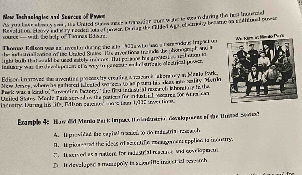 New Technologies and Sources of Power
As you have already seen, the United States made a transition from water to steam during the first Industrial
Revolution. Heavy industry needed lots of power. During the Gilded Age, electricity became an additional power
source — with the help of Thomas Edison.
Thomas Edison was an inventor during the late 1800s who had a tremendous impact on
the industrialization of the United States. His inventions include the phonograph and a
light bulb that could be used safely indoors. But perhaps his greatest contribution to
industry was the development of a way to generate and distribute electrical power.
Edison improved the invention process by creating a research laboratory at Menlo Park,
New Jersey, where he gathered talented workers to help turn his ideas into reality. Menlo
Park was a kind of “invention factory,” the first industrial research laboratory in the
United States. Menlo Park served as the pattern for industrial research for American
industry. During his life, Edison patented more than 1,000 inventions.
Example 4: How did Menlo Park impact the industrial development of the United States?
A. It provided the capital needed to do industrial research.
B. It pioneered the ideas of scientific management applied to industry.
C. It served as a pattern for industrial research and development.
D. It developed a monopoly in scientific industrial research.