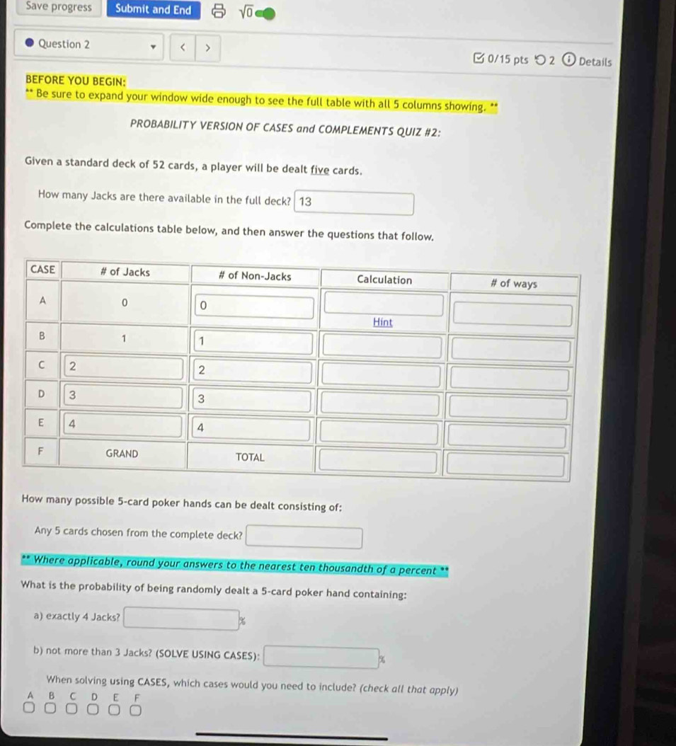 Save progress Submit and End sqrt(0) 
Question 2 < > □ 0/15 pts つ 2 1 Details 
BEFORE YOU BEGIN: 
Be sure to expand your window wide enough to see the full table with all 5 columns showing. ** 
PROBABILITY VERSION OF CASES and COMPLEMENTS QUIZ #2: 
Given a standard deck of 52 cards, a player will be dealt five cards. 
How many Jacks are there available in the full deck? 13 
Complete the calculations table below, and then answer the questions that follow. 
How many possible 5 -card poker hands can be dealt consisting of: 
Any 5 cards chosen from the complete deck? 
Where applicable, round your answers to the nearest ten thousandth of a percent 
What is the probability of being randomly dealt a 5 -card poker hand containing: 
a) exactly 4 Jacks? 
b) not more than 3 Jacks? (SOLVE USING CASES): 9 
When solving using CASES, which cases would you need to include? (check all that apply) 
A B C D E F