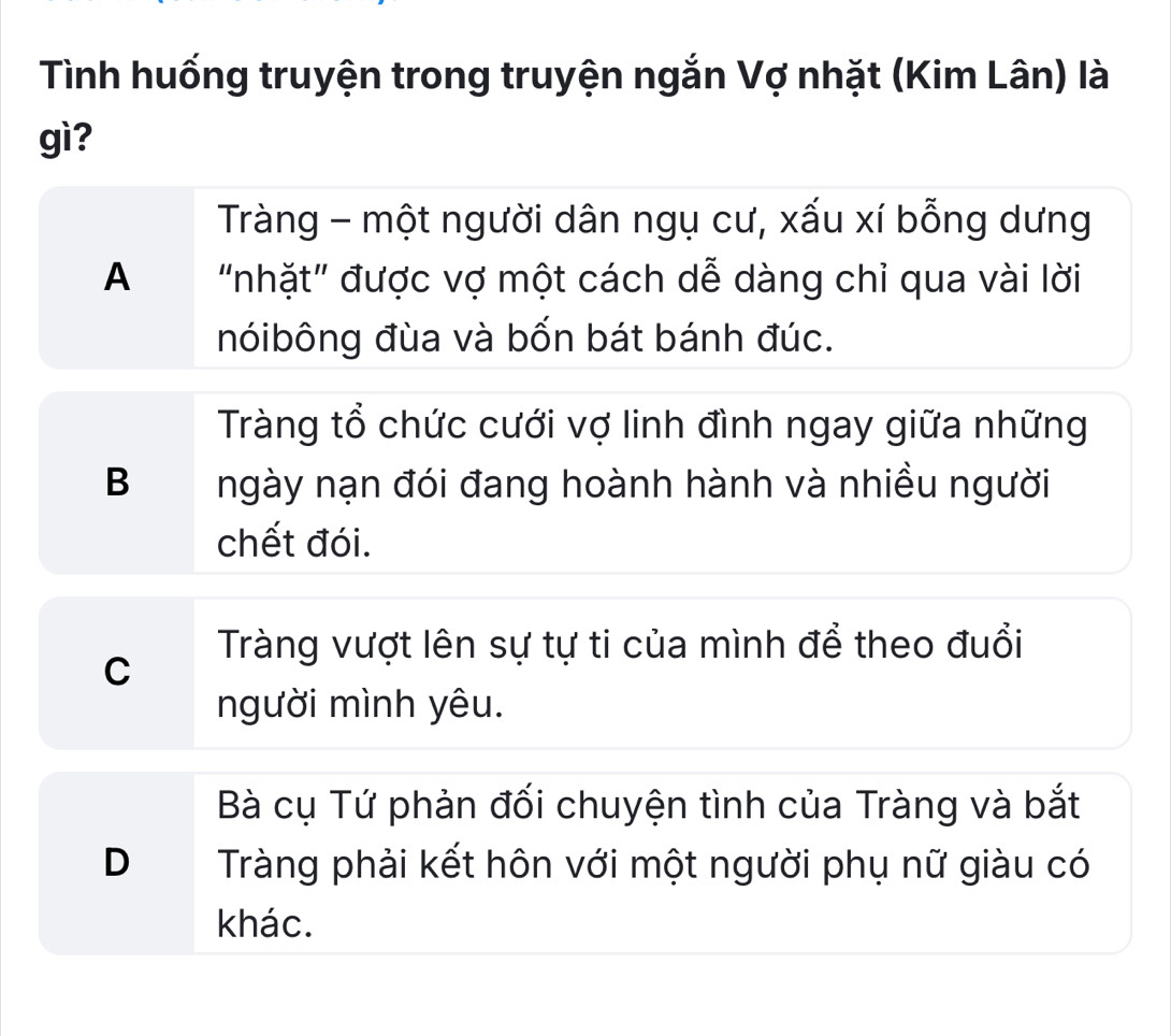 Tình huống truyện trong truyện ngắn Vợ nhặt (Kim Lân) là
gì?
Tràng - một người dân ngụ cư, xấu xí bỗng dưng
A "nhặt" được vợ một cách dễ dàng chỉ qua vài lời
nóibông đùa và bốn bát bánh đúc.
Tràng tổ chức cưới vợ linh đình ngay giữa những
B ngày nạn đói đang hoành hành và nhiều người
chết đói.
Tràng vượt lên sự tự ti của mình để theo đuổi
C
người mình yêu.
Bà cụ Tứ phản đối chuyện tình của Tràng và bắt
D Tràng phải kết hôn với một người phụ nữ giàu có
khác.