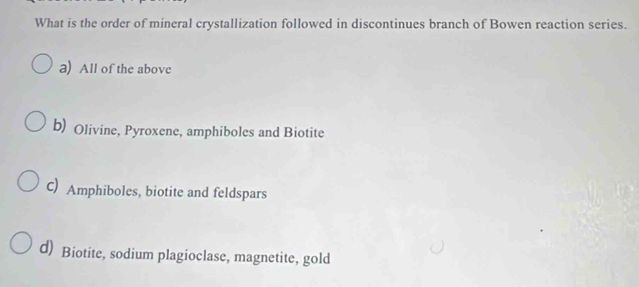 What is the order of mineral crystallization followed in discontinues branch of Bowen reaction series.
a) All of the above
b) Olivine, Pyroxene, amphiboles and Biotite
C) Amphiboles, biotite and feldspars
d) Biotite, sodium plagioclase, magnetite, gold