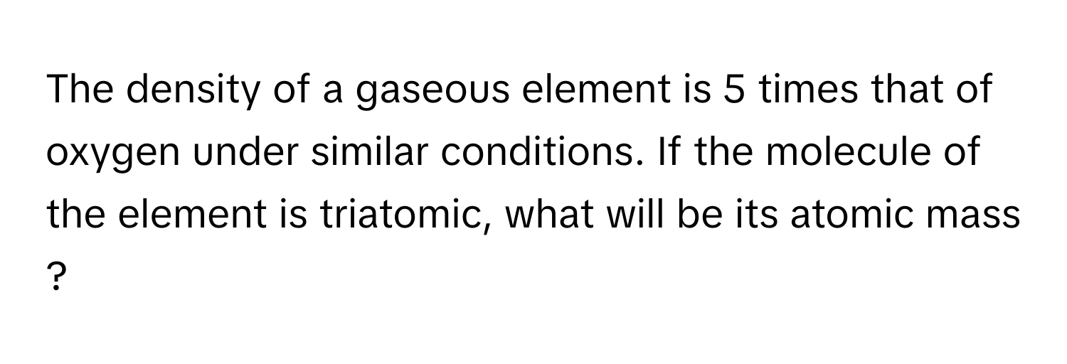 The density of a gaseous element is 5 times that of oxygen under similar conditions. If the molecule of the element is triatomic, what will be its atomic mass ?