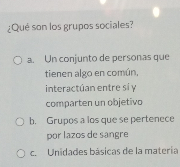 ¿Qué son los grupos sociales?
a. Un conjunto de personas que
tienen algo en común,
interactúan entre sí y
comparten un objetivo
b. Grupos a los que se pertenece
por lazos de sangre
c. Unidades básicas de la materia