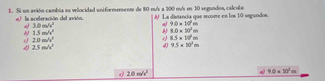 Si un avión cambia su velocidad uniformemente de 80 m/s a 100 m/s en 10 segundos, calcula:
a) la aceleración del avión. b) La distancia que recorre en los 10 segundos.
a) 3.0m/s^2
a) 9.0* 10^2m
b) 1.5m/s^2
b) 8.0* 10^2m
c) 2.0m/s^2
c)
d) 2.5m/s^2 8.5* 10^2m
d) 9.5* 10^2m
c) 2.0m/s^2
a) 9.0* 10^2m