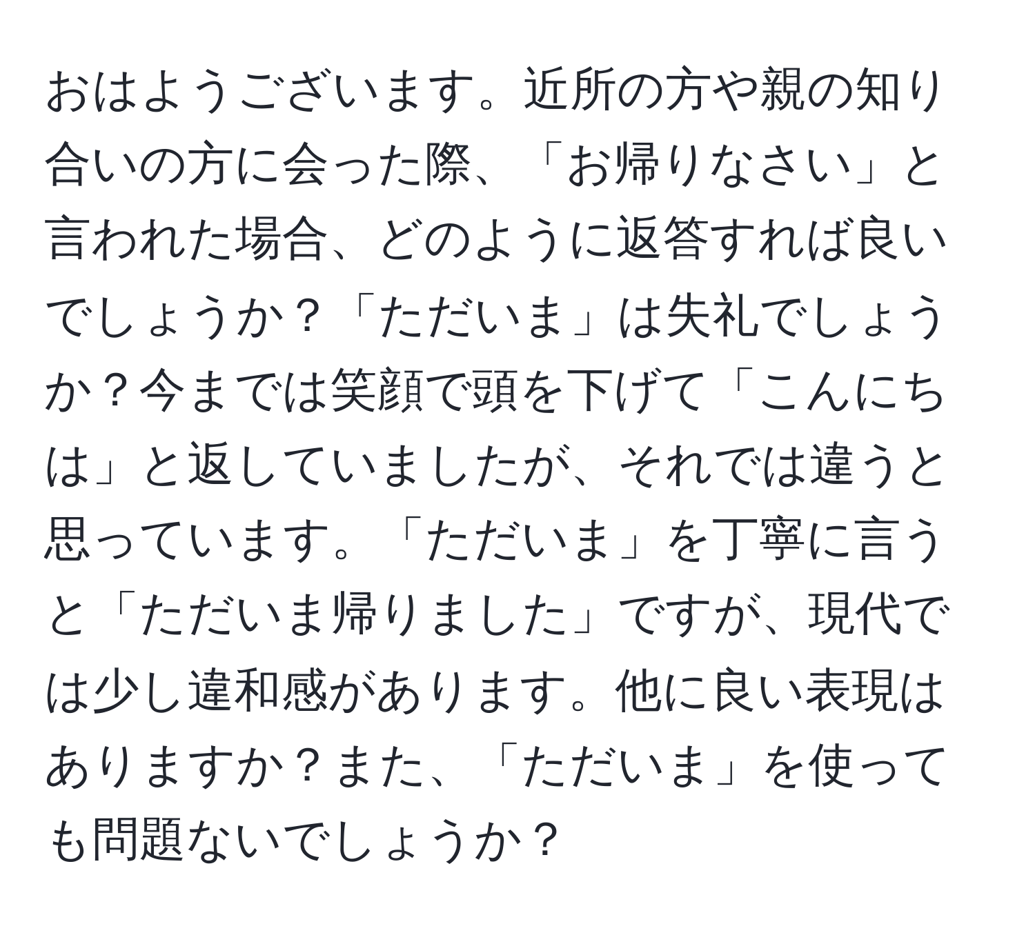 おはようございます。近所の方や親の知り合いの方に会った際、「お帰りなさい」と言われた場合、どのように返答すれば良いでしょうか？「ただいま」は失礼でしょうか？今までは笑顔で頭を下げて「こんにちは」と返していましたが、それでは違うと思っています。「ただいま」を丁寧に言うと「ただいま帰りました」ですが、現代では少し違和感があります。他に良い表現はありますか？また、「ただいま」を使っても問題ないでしょうか？