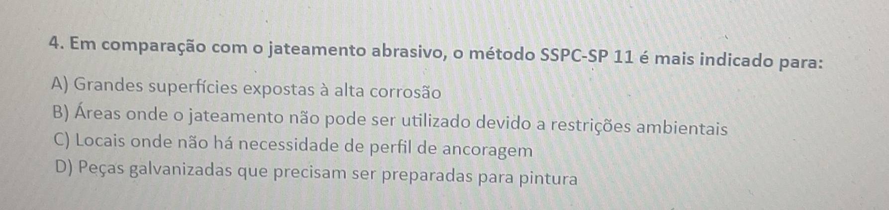 Em comparação com o jateamento abrasivo, o método SSPC-SP 11 é mais indicado para:
A) Grandes superfícies expostas à alta corrosão
B) Áreas onde o jateamento não pode ser utilizado devido a restrições ambientais
C) Locais onde não há necessidade de perfil de ancoragem
D) Peças galvanizadas que precisam ser preparadas para pintura