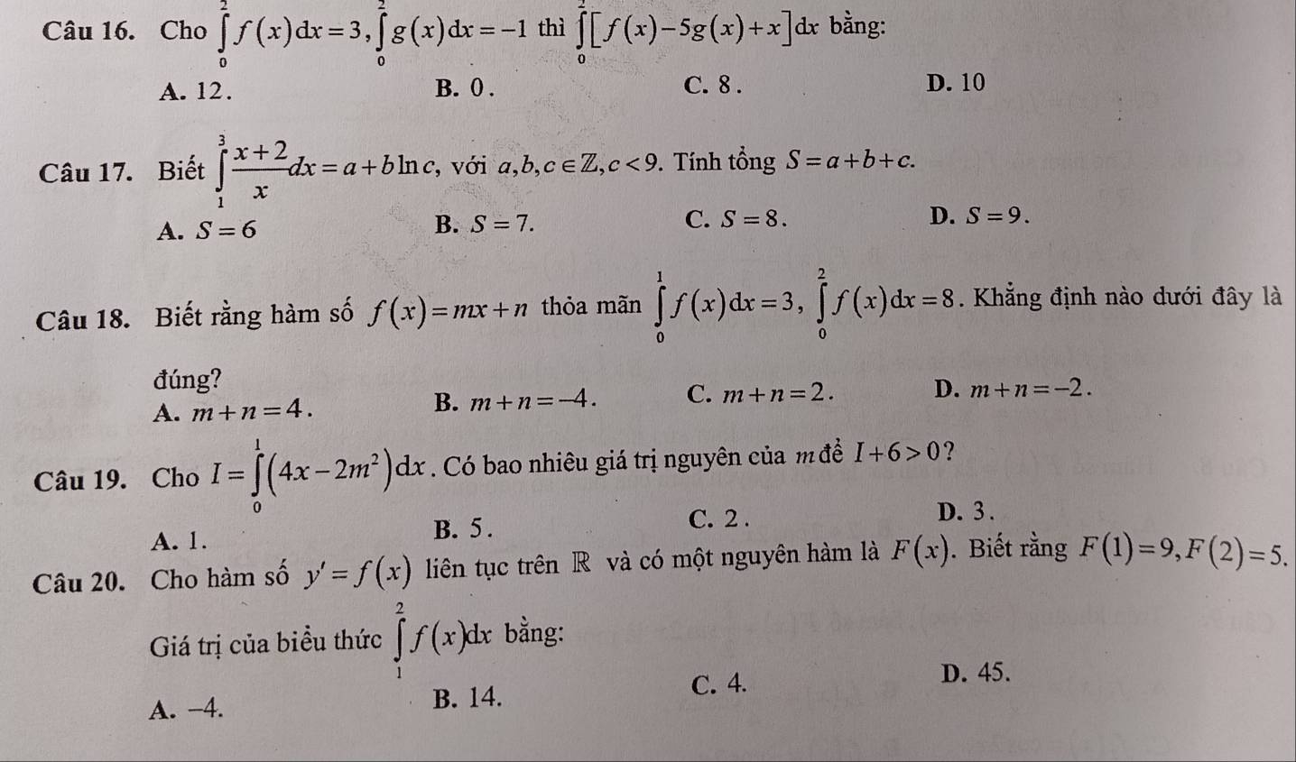 Cho ∈tlimits _0^(2f(x)dx=3, ∈tlimits _0^2g(x)dx=-1 thì ∈tlimits _0^2[f(x)-5g(x)+x]dx bằng:
A. 12. B. 0. C. 8. D. 10
Câu 17. Biết ∈tlimits _1^3frac x+2)xdx=a+bln c , với a, b, c∈ Z, c<9</tex> . Tính tổng S=a+b+c.
A. S=6
B. S=7. C. S=8. D. S=9. 
Câu 18. Biết rằng hàm số f(x)=mx+n thỏa mãn ∈tlimits _0^(1f(x)dx=3, ∈tlimits _0^2f(x)dx=8. Khẳng định nào dưới đây là
đúng?
B.
A. m+n=4. m+n=-4. C. m+n=2.
D. m+n=-2. 
Câu 19. Cho I=∈tlimits _0^1(4x-2m^2))dx. Có bao nhiêu giá trị nguyên của m đề I+6>0 ?
D. 3.
A. 1. B. 5.
C. 2.
Câu 20. Cho hàm số y'=f(x) liên tục trên R và có một nguyên hàm là F(x). Biết rằng F(1)=9, F(2)=5. 
Giá trị của biểu thức ∈tlimits _1^2f(x)dx bằng:
C. 4. D. 45.
A. −4. B. 14.