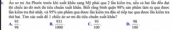 6: Áo sơ mi An Phước trước khi xuất khẩu sang Mỹ phải qua 2 lần kiểm tra, nều cả hai lần đều đạt
thì chiếc áo đó mới đủ tiêu chuân xuất khâu. Biết răng bình quân 98% sản phâm làm ra qua được
lần kiểm tra thứ nhất, và 95% sản phẩm qua được lần kiểm tra đầu sẽ tiếp tục qua được lần kiểm tra
thứ hai. Tìm xác suất để 1 chiếc áo sơ mi đù tiêu chuẩn xuất khẩu?
A.  95/98 .  931/1000 . C.  95/100 . D.  98/100 ·
B.