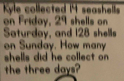 Kyle collected 14 seashells 
on Friday, 29 shells on 
Saturday, and 128 shells 
on Sunday. How many 
shells did he collect on 
the three days?