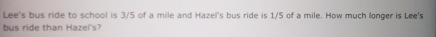 Lee's bus ride to school is 3/5 of a mile and Hazel's bus ride is 1/5 of a mile. How much longer is Lee's 
bus ride than Hazel's?