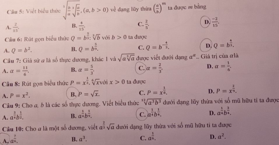 Viết biểu thức sqrt[5](frac b)asqrt[3](frac a)b,(a,b>0) về dạng lũy thừa ( a/b )^m ta được m bằng
C.
A.  2/15 .  4/15 .  2/5 .
B.
D.  (-2)/15 .
Câu 6: Rút gọn biểu thức Q=b^(frac 5)3:sqrt[3](b) với b>0 ta được
A. Q=b^2. B. Q=b^(frac 5)9. Q=b^(-frac 4)3. Q=b^(frac 4)3.
C.
D,
Câu 7: Giả sử a là số thực dương, khác 1 và sqrt(asqrt [3]a) được viết dưới dạng a^(alpha).. Giá trị của αlà
A. alpha = 11/6 . alpha = 5/3 .
B.
D.
C. alpha = 2/3 . alpha = 1/6 .
Câu 8: Rút gọn biểu thức P=x^(frac 1)3.sqrt[6](x) với x>0 ta được
D.
A. P=x^2. B. p=sqrt(x). C. P=x^(frac 1)8. P=x^(frac 2)9.
Câu 9: Cho a, b là các số thực dương. Viết biểu thức sqrt[12](a^3b^3) dưới dạng lũy thừa với số mũ hữu tỉ ta được
A. a^(frac 3)4b^(frac 1)2.
B. a^(frac 1)4b^(frac 1)9.
C. a^(frac 1)4b^(frac 1)4.
D. a^(frac 1)4b^(frac 3)4.
Câu 10: Cho a là một số dương, viết a^(frac 2)3sqrt(a) dưới dạng lũy thừa với số mũ hữu tỉ ta được
A, a^(frac 7)6. B. a^3. C. a^(frac 1)6. D. a^2.