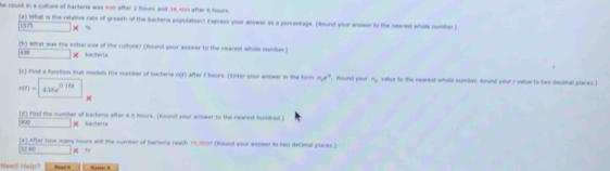 he count in a cofture of bacterts was 650 after 3 hours and 38,400 after 6 hours. 
(a) What is the relative rate of grewth of the bacteria population? Express your answer as a percentage. (Round your answen to the nearest whoe nomber )
1575* =
(b) what was the initial sure of the culture? (Round your answer to the nearest whole number.) 
438 □ W tctar1a 
(c) Find a function that modeds the number of bacheria m∠ I ) after I hours. (Enter your anower in the forn 50° found your 4_ value to the nearest whole number. Hound your r veue to two decimal places.]
mn=□ *
(d) Find the number of bachenux after 4.5 hours. (Round your answer to the neanest hundred.)
900K sactera 
(*) After how many hours will the number of bartena reach ? 5,9001 (Round your asswer to two decmal places.) 
1 6 □ *
Need Help? Pead = 'aster m