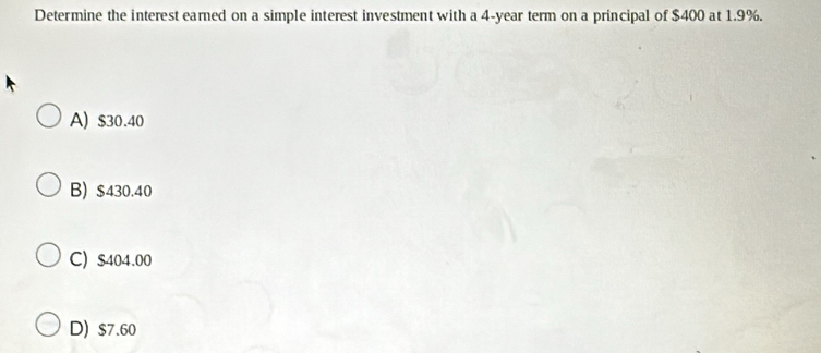 Determine the interest earned on a simple interest investment with a 4-year term on a principal of $400 at 1.9%.
A) $30.40
B) $430.40
C) $404.00
D) $7.60