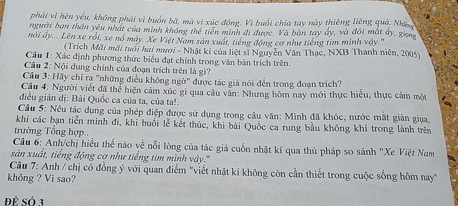 phải vì hèn yếu, không phải vì buồn bã, mà vì xúc động. Vì buổi chia tay này thiêng liêng quả, Những
người bạn thân yêu nhất của mình không thể tiên mình đi được. Và bàn tay ấy, và đôi mắt ẩy, giọng
nói ấy... Lên xe rồi, xe nổ máy. Xe Việt Nam sản xuất, tiếng động cơ như tiếng tim mình vậy.'
(Trích Mãi mãi tuổi hai mươi - Nhật kí của liệt sĩ Nguyễn Văn Thạc, NXB Thanh niên, 2005)
Câu 1: Xác định phương thức biểu đạt chính trong văn bản trích trên.
Câu 2: Nội dung chính của đoạn trích trên là gì?
Câu 3: Hãy chỉ rạ "những điều không ngờ" được tác giả nói đến trong đoạn trích?
Cậu 4: Người viết đã thể hiện cảm xúc gì qua câu văn: Nhưng hôm nay mới thực hiểu, thực cảm một
điều giản dị: Bài Quốc ca của ta, của ta!.
Câu 5: Nêu tác dụng của phép điệp được sử dụng trong câu văn: Mình đã khóc, nước mắt giản giua,
khi các bạn tiễn mình đi, khi buổi lễ kết thúc, khi bài Quốc ca rung bầu không khí trong lành trên
trường Tổng hợp..
Câu 6: Anh/chị hiểu thế nào về nỗi lòng của tác giả cuốn nhật kí qua thủ pháp so sánh "Xe Việt Nam
sản xuất, tiếng động cơ như tiếng tim mình vậy.''
Câu 7: Anh / chị có đồng ý với quan điểm "viết nhật kí không còn cần thiết trong cuộc sống hôm nay"
không ? Vì sao?
Đề Số 3