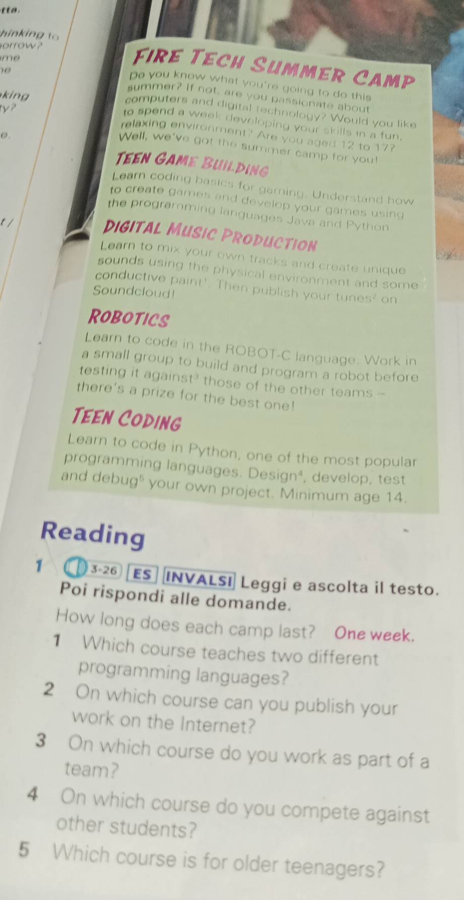 hinkin 
orrow ? 
me 
Fire Tech Summer Camp
10
Do you know what you're going to do this 
kin 
summer? If not, are you passionate about 
computers and digital technology? Would you like 
to spend a week developing your skills in a fun. 
θ. 
relaxing environment? Are you aged 12 to 17? 
Well, we've got the summer camp for you! 
Teen Game Building 
Learn coding basics for gaming. Understand how 
to create games and develop your games using 
the programming languages Java and Python 
t / 
digital Music Production 
Learn to mix your own tracks and create unique 
sounds using the physical environment and some 
conductive paint'. Then publish your tunes? on 
Soundcloud! 
Robotics 
Learn to code in the ROBOT-C language. Work in 
a small group to build and program a robot before 
testing it against' those of the other teams - 
there's a prize for the best one! 
Teen Coding 
Learn to code in Python, one of the most popular 
programming languages. Design⁴, , develop, test 
and debug" your own project. Minimum age 14. 
Reading 
1 3-26 ES INVALSI Leggi e ascolta il testo. 
Poi rispondi alle domande. 
How long does each camp last? One week. 
1 Which course teaches two different 
programming languages? 
2 On which course can you publish your 
work on the Internet? 
3 On which course do you work as part of a 
team? 
4 On which course do you compete against 
other students? 
5 Which course is for older teenagers?