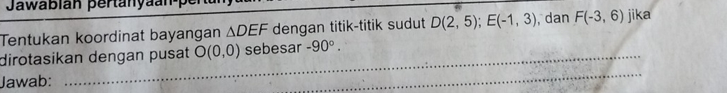 Jawabián pertanyaan-pe 
Tentukan koordinat bayangan △ DE F dengan titik-titik sudut D(2,5); E(-1,3) , dan F(-3,6) jika 
dirotasikan dengan pusat O(0,0) sebesar -90°. 
Jawab: 
_ 
_ 
_