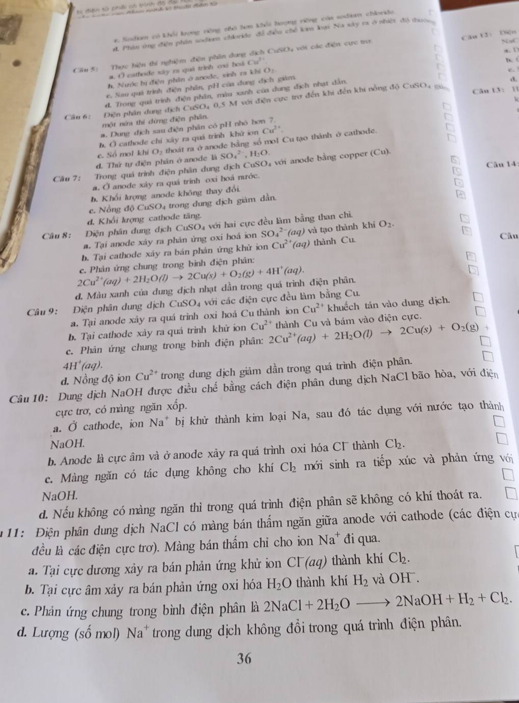 Ti đưên tổ thếi có trìh đ5 cải
r. Sodiam có khổi lượng riờng nhó hơn khổi hượng riờng của sodiam chloride. r
Câu 12： Diện
đ. Phân ứng điện phân sodeem chride để điều chế kim lại Na xky ra ở nhiệt độ thường
Câm 5: Thực hiện thi nghiệm điện phin dưng địch CuSOu với các điện cực tro
Nat
a.D
a. O cathode xây ra quá trình cxá hoá Cu^(2+)
B. (
h, Nước bị điện phân ở anode, sinh ra khi O:
e.
e. Sau quả trình điện phần, pH của dung địch giảm.
đ. Trong quả trình điện phân, mâu xanh của dung địch nhạt dân.
d.
Cầu 6: Điện phân dung địch CuSO4 0,5 M với điện cực trợ đến khi đến khi nồng độ CuSO4 gán Câu 13: H
a. Dung dịch sau điện phân có pH nhỏ hơn 7. k
một nữa thi dừng điện phân.
b. Ở cathode chỉ xây ra quá trình khử sn Cu^(2+).
d. Thứ tự điện phân ở anode là O_2 thoát ra ở anode bằng số mol Cu tạo thành ở cathode.
c. Số mol khi
SO_4^((2-),H_2)O.
Câu 14:
Câu 7:  Trong quá trình điện phân dung dịch CuSO₄ với anode bằng copper (Cu).
a. Ở anode xày ra quá trinh oxi hoá nước.
b. Khối kượng anode không thay đổi.
c. Nồng độ CuSO4 trong dung dịch giàm dần.
d. Khối lượng cathode tăng.
Cầâu 8: Điện phân dung dịch CuSO₄ với hai cực đều làm bằng than chì
a. Tại anode xây ra phân ứng oxi hoá ion SO_4^((2-) (aq) và tạo thành khí O_2).
b. Tại cathode xáy ra bán phản ứng khử ion Cu^(2+)(aq) thành Cu.
Câu
2Cu^(2+)(aq)+2H_2O(l)to 2Cu(s)+O_2(g)+4H^+(aq). c. Phản ứng chung trong bình điện phân:
d. Màu xanh của dung dịch nhạt dần trong quá trình điện phân.
Câu 9: Điện phân dung dịch CuSO_4 với các điện cực đều làm bằng Cu.
a. Tại anode xảy ra quá trình oxi hoá Cu thành ion Cu^(2+) khuếch tán vào dung dịch.
b. Tại cathode xảy ra quá trình khử ion Cu^(2+)
c. Phản ứng chung trong bình điện phân: 2Cu^(2+)(aq)+2H_2O(l)to 2Cu(s)+O_2(g) * thành Cu và bám vào điện cực.
4H^+(aq).
đ. Nồng độ ion Cu^(2+) trong dung dịch giảm dần trong quá trình điện phân.
Câu 10: Dung dịch NaOH được điều chế bằng cách điện phân dung dịch NaCl bão hòa, với điện
cực trơ, có màng ngăn xốp.
a. Ở cathode, ion Na^+ bị khử thành kim loại Na, sau đó tác dụng với nước tạo thành
NaOH.
b. Anode là cực âm và ở anode xảy ra quá trình oxi hóa CF thành Cl_2.
c. Màng ngăn có tác dụng không cho khí Cl_2 mới sinh ra tiếp xúc và phản ứng với
NaOH.
d. Nếu không có màng ngăn thì trong quá trình điện phân sẽ không có khí thoát ra.
11: Điện phân dung dịch NaCl có màng bán thẩm ngăn giữa anode với cathode (các điện cựa
đều là các điện cực trơ). Màng bán thẩm chỉ cho ion Na^+ đi qua.
a. Tại cực dương xảy ra bán phản ứng khử ion  ở CI^-(aq) thành khí Cl_2.
b. Tại cực âm xảy ra bán phản ứng oxi hóa H_2O thành khí H_2 và OH.
c. Phản ứng chung trong bình điện phân là 2NaCl+2H_2Oto 2NaOH+H_2+Cl_2.
d. Lượng (số mol) Na^+ trong dung dịch không đổi trong quá trình điện phân.
36