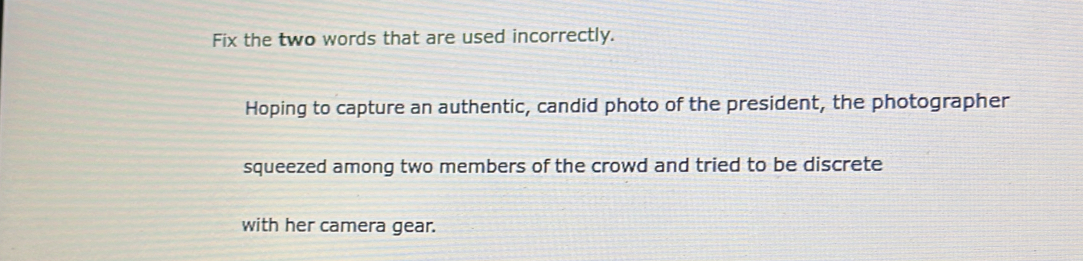 Fix the two words that are used incorrectly. 
Hoping to capture an authentic, candid photo of the president, the photographer 
squeezed among two members of the crowd and tried to be discrete 
with her camera gear.