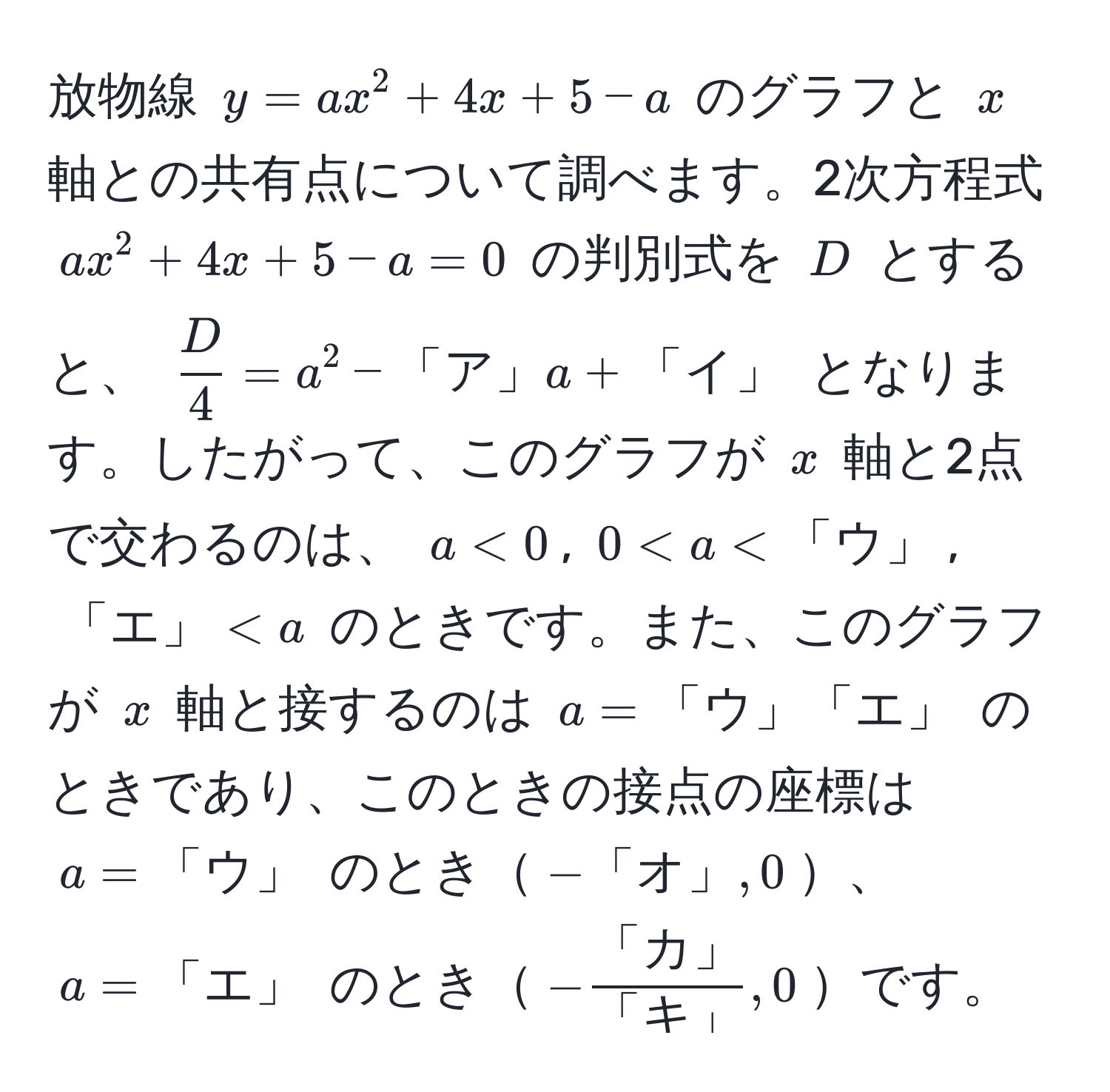 放物線 $y = ax^(2 + 4x + 5 - a$ のグラフと $x$ 軸との共有点について調べます。2次方程式 $ax^2 + 4x + 5 - a = 0$ の判別式を $D$ とすると、 $fracD)4 = a^(2 - 「ア」) a + 「イ」$ となります。したがって、このグラフが $x$ 軸と2点で交わるのは、 $a < 0$, $0 < a < 「ウ」$, $「エ」 < a$ のときです。また、このグラフが $x$ 軸と接するのは $a = 「ウ」「エ」$ のときであり、このときの接点の座標は $a = 「ウ」$ のとき$-「オ」, 0$、$a = 「エ」$ のとき$-frac「カ」「キ」, 0$です。