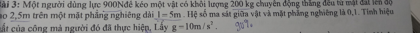3ài 3: Một người dùng lực 900Nđê kéo một vật có khôi lượng 200 kg chuyên động thăng đều từ mặt đất lên dộ 
ao 2,5m trên một mặt phẳng nghiêng dài l=5m. Hệ số ma sát giữa vật và mặt phẳng nghiêng là 0,1. Tính hiệu 
cất của công mà người đó đã thực hiện, Lấy g=10m/s^2.