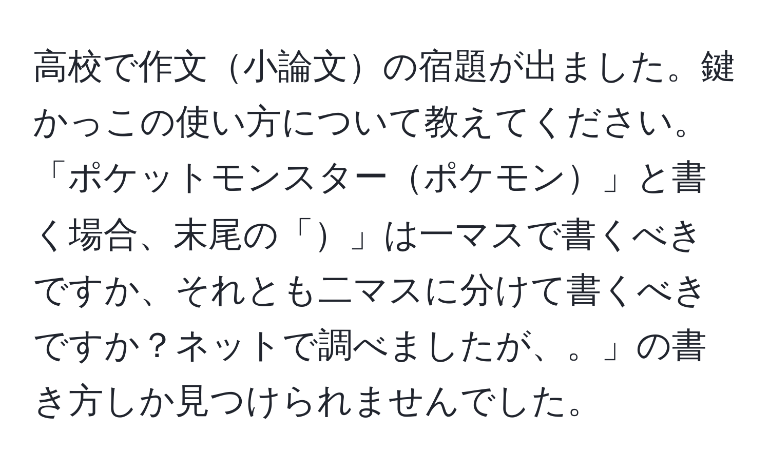 高校で作文小論文の宿題が出ました。鍵かっこの使い方について教えてください。「ポケットモンスターポケモン」と書く場合、末尾の「」は一マスで書くべきですか、それとも二マスに分けて書くべきですか？ネットで調べましたが、。」の書き方しか見つけられませんでした。