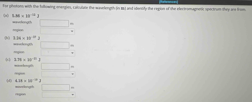 [References]
For photons with the following energies, calculate the wavelength (in m) and identify the region of the electromagnetic spectrum they are from.
(a) 5.86* 10^(-12)J
wavelength □ m
region □ 
(b) 2.24* 10^(-27)J
wavelength □ m
region □
(c) 2.76* 10^(-21)J
wavelength □ m
region □
(d) 4.18* 10^(-19)J
wavelength □ m
region □