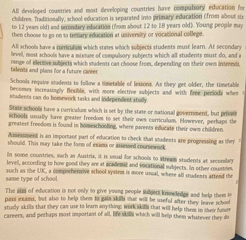 All developed countries and most developing countries have compulsory education for 
children. Traditionally, school education is separated into primary education (from about six 
to 12 years old) and secondary education (from about 12 to 18 years old). Young people may 
then choose to go on to tertiary education at university or vocational college. 
All schools have a curriculum which states which subjects students must learn. At secondary 
level, most schools have a mixture of compulsory subjects which all students must do, and a 
range of elective subjects which students can choose from, depending on their own interests, 
talents and plans for a future career. 
Schools require students to follow a timetable of lessons. As they get older, the timetable 
becomes increasingly flexible, with more elective subjects and with free periods when 
students can do homework tasks and independent study 
State schools have a curriculum which is set by the state or national government, but private 
schools usually have greater freedom to set their own curriculum. However, perhaps the 
greatest freedom is found in homeschooling, where parents educate their own children. 
Assessment is an important part of education to check that students are progressing as they " 
should. This may take the form of exams or assessed coursework. 
In some countries, such as Austria, it is usual for schools to stream students at secondary 
level, according to how good they are at academic and vocational subjects. In other countries, 
such as the UK, a comprehensive school system is more usual, where all students attend the 
same type of school. 
The aim of education is not only to give young people subject knowledge and help them to 
pass exams, but also to help them to gain skills that will be useful after they leave school 
study skills that they can use to learn anything; work skills that will help them in their future 
careers, and perhaps most important of all, life skills which will help them whatever they do