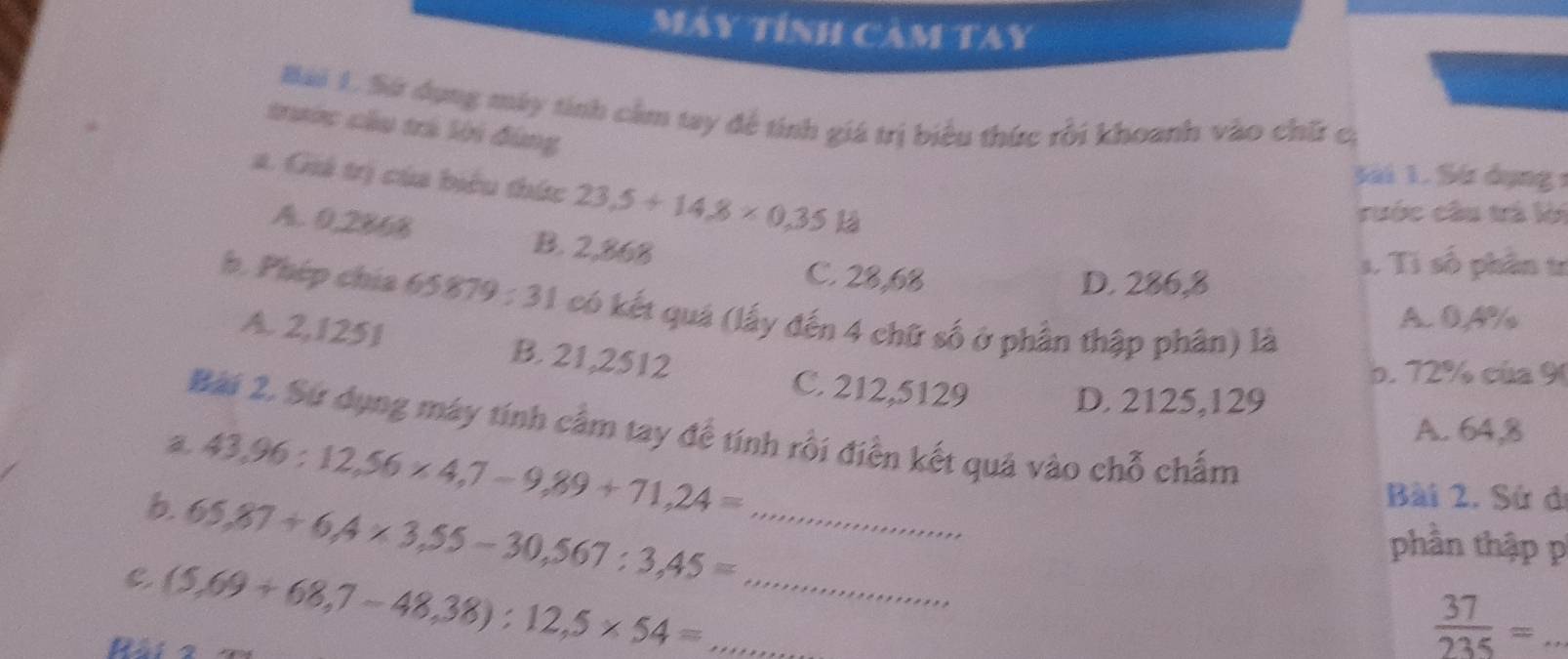 Máy tính Cảm Tay
Bài 1. Sứ dụng máy tính cảm tay để tính giá trị biểu thức rồi khoanh vào chữ cị
trước cầu trá lời đùng
a. Giá trị của biểu thức 23.5+14.8* 0.35kJ
Sải 1. Sứ dụng 1
rước cầu trá lời
A. 0,286% B. 2,868
C. 28,68 D. 286,8
s. Ti số phần tr
h. Phép chía 65879:31 1 có kết quả (lấy đến 4 chữ số ở phần thập phân) là
A. 0,4% /
A. 2,1251 B. 21,2512
C. 212,5129
b. 72% của 9
D. 2125,129
Bài 2. Sứ dụng máy tính cầm tay để tính rồi điễn kết quả vào chỗ chấm
43,96:12,56* 4,7-9,89+71,24=
A. 64,8
Bài 2. Sử đ
6 65,87+6, 4* 3,55-30, 567:3,45= _
phần thập p
C (5,69+68,7-48,38):12,5* 54= __
Rài
_  37/235 =