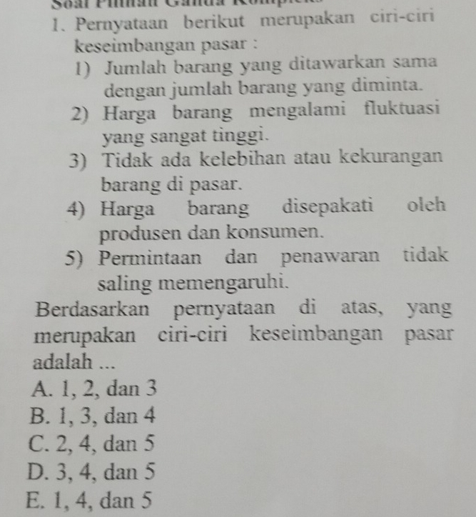 Pernyataan berikut merupakan ciri-ciri
keseimbangan pasar :
1) Jumlah barang yang ditawarkan sama
dengan jumlah barang yang diminta.
2) Harga barang mengalami fluktuasi
yang sangat tinggi.
3) Tidak ada kelebihan atau kekurangan
barang di pasar.
4) Harga barang disepakati ( oleh
produsen dan konsumen.
5) Permintaan dan penawaran tidak
saling memengaruhi.
Berdasarkan pernyataan di atas, yang
merupakan ciri-ciri keseimbangan pasar
adalah ...
A. 1, 2, dan 3
B. 1, 3, dan 4
C. 2, 4, dan 5
D. 3, 4, dan 5
E. 1, 4, dan 5