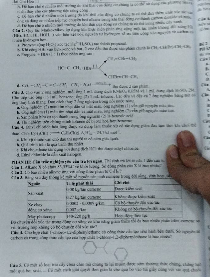 Bại Ghi Hòa 11
b. Để hạn chế ô nhiễm môi trường do khi thái của động cơ chùng ta có thể sư dụng các phương tới c ahy ion
nhân thay cho các phương tiện công cộng
c. Đẻ hạn chế ô nhiễm môi trường do khí thái của động cơ chúng ta có thể đưa thêm chất xúc tác vao a bo 
ổng xã động cơ nhằm tiếp tục chuyên hoá alkane trong khi thai động cơ thành carbon đionde và tuớ
d. Để hạn chế ô nhiễm môi trường do khí thái của động cơ chúng ta có thể tròng nhiều cay nath Câ 6
Cầu 2. Quy tắc Markovnikov áp dụng khi thực hiện phân ứng công một tác nhân không đời xang HX niệu sī
(HBr, HCl, HI, HOH,..) vào liên kết bội, nguyên tư hydrogen sẽ tu tiên cộng vào nguyên từ carbon co
nhiều hydrogen hơn.
a. Propyne cộng H_2O ( xúc tác Hg^(2+)/H_2SO_4) tạo thành propanal.
b. Khi cộng HBr vào but-1-ene và but -2-ene đều thu được sản phẩm chính là CH_3-CH(Br)-CH_2-CH_3 D. 2
e. Propyne +HBr(1:1) theo phan ứng sau : zi sn
CH_2=CBr-CH_3
Ci
A
HCequiv C-CH_3· HBrxrightarrow []
R
C.
CHBr=CH-CH_3
B
d. CH_3-CH_2-Cequiv C-CH_2-CH_3+H_2Oxrightarrow nes△ H thu được 2 sản phẩm.
Ci
Câu 3, Cho vào 2 ống nghiệm, mỗi ống 1 mL dung địch 1 KMnO_40.05M và 1 mL dung địch H-SO, 2M A
Cho tiếp vào ống (1) 1mL benzene; ổng (2) 1 mL toluene. Lắc đều và đây ca 2 ông nghiệm bãng nú có Cit
ổng thuỷ tinh thắng. Đun cách thuỷ 2 ống nghiệm trong nổi nước nòng.
a. Ông nghiệm (2) màu tím nhạt dân và mắt màu, ống nghiệm (1) vẫn giữ nguyên màu tim. R
b. Ông nghiệm (1) màu tím nhạt dẫn và mất màu, ông nghiệm (2) văn giữ nguyên màu tìm (
c. Sân phẩm hữu cơ tạo thành trong ổng nghiệm (2) là benzoic acid. I
d. Thí nghiệm trên chứng minh toluene đễ bị oxi hoà hơn benzene. (it
Câu 4. Ethyl chloride hóa lông được sử dụng làm thuốc xịt có tác dụng giám đau tạm thời khi chơi thể
thao. Cho: C_2H_5Cl(l)leftharpoons C_2H_5Cl(g)△ _2H_(201)°=24.7kJmol^(-1).
a. Khi xịt thuốc vào chỗ đau thì người ta có cảm giác lạnh. a
b. Quá trình trên là quá trình thu nhiệt.
e. Khi cho ethane tác dụng với dung dịch HCl thu được ethyl chloride.
d. Ethyl chloride là dẫn xuất halogen.
PHÀN III: Câu trắc nghiệm yêu cầu trã lời ngắn. Thí sinh trá lời từ câu 1 đến câu 6.
Câu 1. Alkane X có chứa 83.33% C về khối lượng. Số đồng phân của X là bao nhiều?
Câu 2. Có bao nhiêu alkyne ứng với công thức phân tirC_5H_1.  
C một số nguồn sản sinh cumene trong đời sống, sinh hoạt, sản
Bộ chuyên đối xúc tác trong động cơ xăng có kha năng giám thiếu t số
với trường hợp không có bộ chuyên đôi xúc tâc?
Câu 4. Cho hợp chất 1-chloro-1,2-diphenylethane có công thức cầu tạo như hình bên đưới. Số nguyên từ
carbon có trong công thức cầu tạo của hợp chất 1-chloro-1.2-diphenylethane là bao nhiều?
Câu 5. Có một số loại trái cây chưa chin mà chúng ta lại muôn được sớm thường thức chứng, chững hạn
một quả bơ, xoài, ... Có một cách giải quyết đơn gián là cho quả bơ vào túi giảy cùng với vài quả chuớu