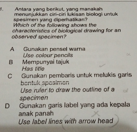 Antara yang berikut, yang manakah
menunjukkan ciri-ciri lukisan biologi untuk
spesimen yang diperhatikan?
Which of the following shows the
characteristics of biological drawing for an
observed specimen?
A Gunakan pensel warna
Use colour pencils
B Mempunyai tajuk
Has title
C Gunakan pembaris untuk melukis garis
bentuk spesimen
Use ruler to draw the outline of a
specimen
D Gunakan garis label yang ada kepala
anak panah
Use label lines with arrow head