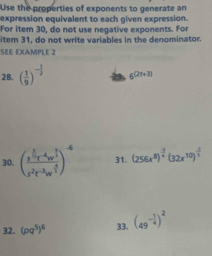 Use the properties of exponents to generate an 
expression equivalent to each given expression. 
For item 30, do not use negative exponents. For 
item 31, do not write variables in the denominator. 
SEE EXAMPLE 2 
28. ( 1/9 )^- 1/2 
6^((2t+3))
30. (frac s^(frac 5)2t^(-4)w^(frac 8)3s^2t^(-3)w^(frac -8)3)^-6
31. (256x^8)^ (-3)/4 (32x^(10))^ (-2)/5 
32. (pq^5)^6 33. (49^(-frac 1)4)^2