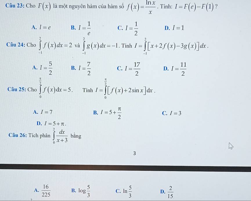 Cho F(x) là một nguyên hàm của hàm số f(x)= ln x/x . Tính: I=F(e)-F(1) ?
A. I=e B. I= 1/e  C. I= 1/2  D. I=1
Câu 24: Cho ∈tlimits _(-1)^2f(x)dx=2 và ∈tlimits _(-1)^2g(x)dx=-1. Tính I=∈tlimits _(-1)^2[x+2f(x)-3g(x)]dx.
A. I= 5/2  B. I= 7/2  C. I= 17/2  D. I= 11/2 
Câu 25: Cho ∈tlimits _0^((frac π)2)f(x)dx=5. Tính I=∈tlimits _0^((frac π)2)[f(x)+2sin x]dx.
A. I=7 B. I=5+ π /2 
C. I=3
D. I=5+π. 
Câu 26: Tích phân ∈tlimits _0^(2frac dx)x+3 bằng
3
A.  16/225  B. log  5/3  C. ln  5/3  D.  2/15 